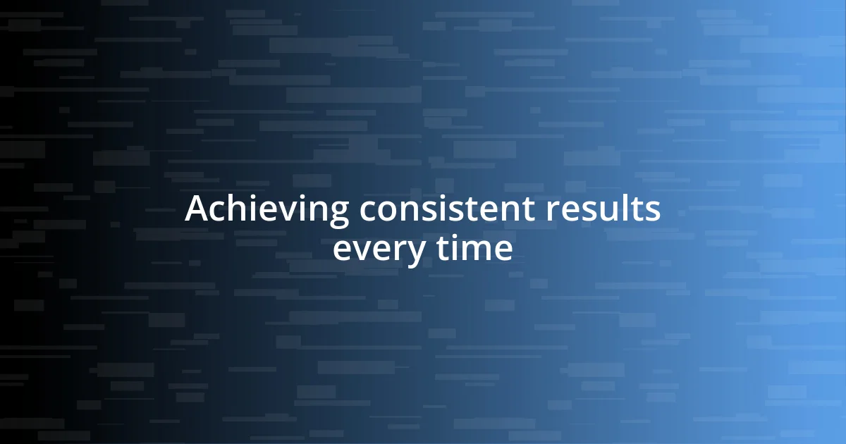 Achieving consistent results every time